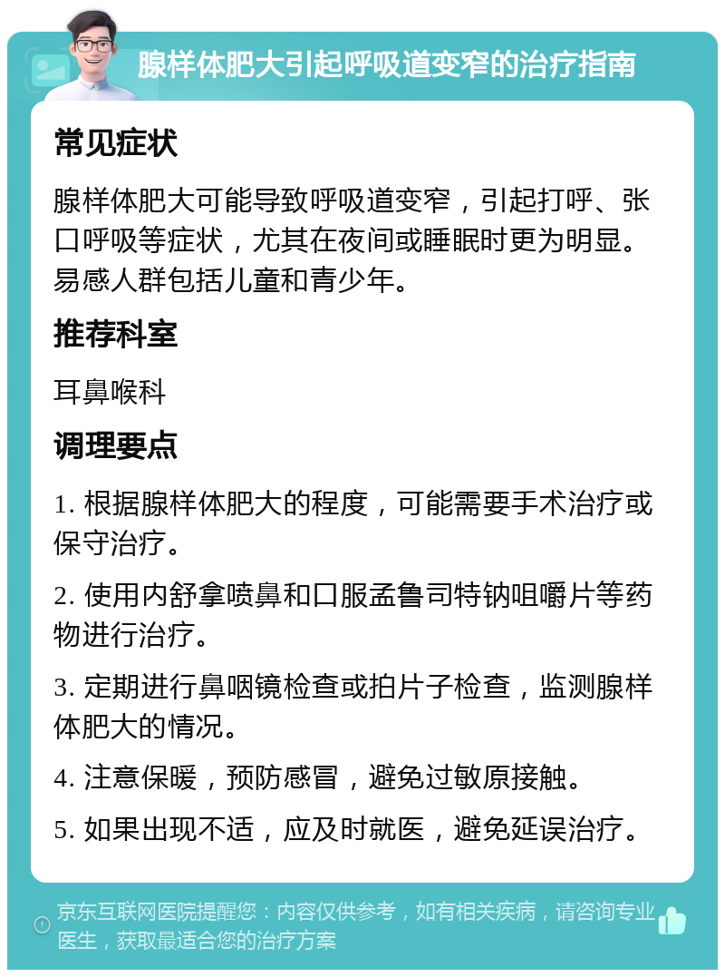 腺样体肥大引起呼吸道变窄的治疗指南 常见症状 腺样体肥大可能导致呼吸道变窄，引起打呼、张口呼吸等症状，尤其在夜间或睡眠时更为明显。易感人群包括儿童和青少年。 推荐科室 耳鼻喉科 调理要点 1. 根据腺样体肥大的程度，可能需要手术治疗或保守治疗。 2. 使用内舒拿喷鼻和口服孟鲁司特钠咀嚼片等药物进行治疗。 3. 定期进行鼻咽镜检查或拍片子检查，监测腺样体肥大的情况。 4. 注意保暖，预防感冒，避免过敏原接触。 5. 如果出现不适，应及时就医，避免延误治疗。