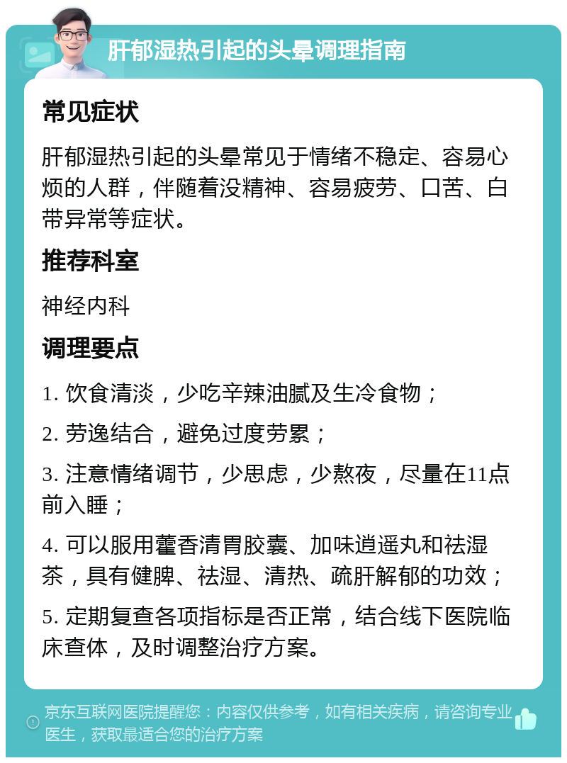 肝郁湿热引起的头晕调理指南 常见症状 肝郁湿热引起的头晕常见于情绪不稳定、容易心烦的人群，伴随着没精神、容易疲劳、口苦、白带异常等症状。 推荐科室 神经内科 调理要点 1. 饮食清淡，少吃辛辣油腻及生冷食物； 2. 劳逸结合，避免过度劳累； 3. 注意情绪调节，少思虑，少熬夜，尽量在11点前入睡； 4. 可以服用藿香清胃胶囊、加味逍遥丸和祛湿茶，具有健脾、祛湿、清热、疏肝解郁的功效； 5. 定期复查各项指标是否正常，结合线下医院临床查体，及时调整治疗方案。