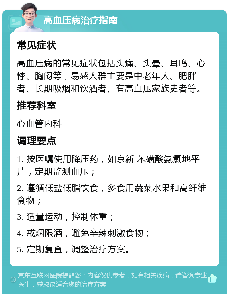 高血压病治疗指南 常见症状 高血压病的常见症状包括头痛、头晕、耳鸣、心悸、胸闷等，易感人群主要是中老年人、肥胖者、长期吸烟和饮酒者、有高血压家族史者等。 推荐科室 心血管内科 调理要点 1. 按医嘱使用降压药，如京新 苯磺酸氨氯地平片，定期监测血压； 2. 遵循低盐低脂饮食，多食用蔬菜水果和高纤维食物； 3. 适量运动，控制体重； 4. 戒烟限酒，避免辛辣刺激食物； 5. 定期复查，调整治疗方案。