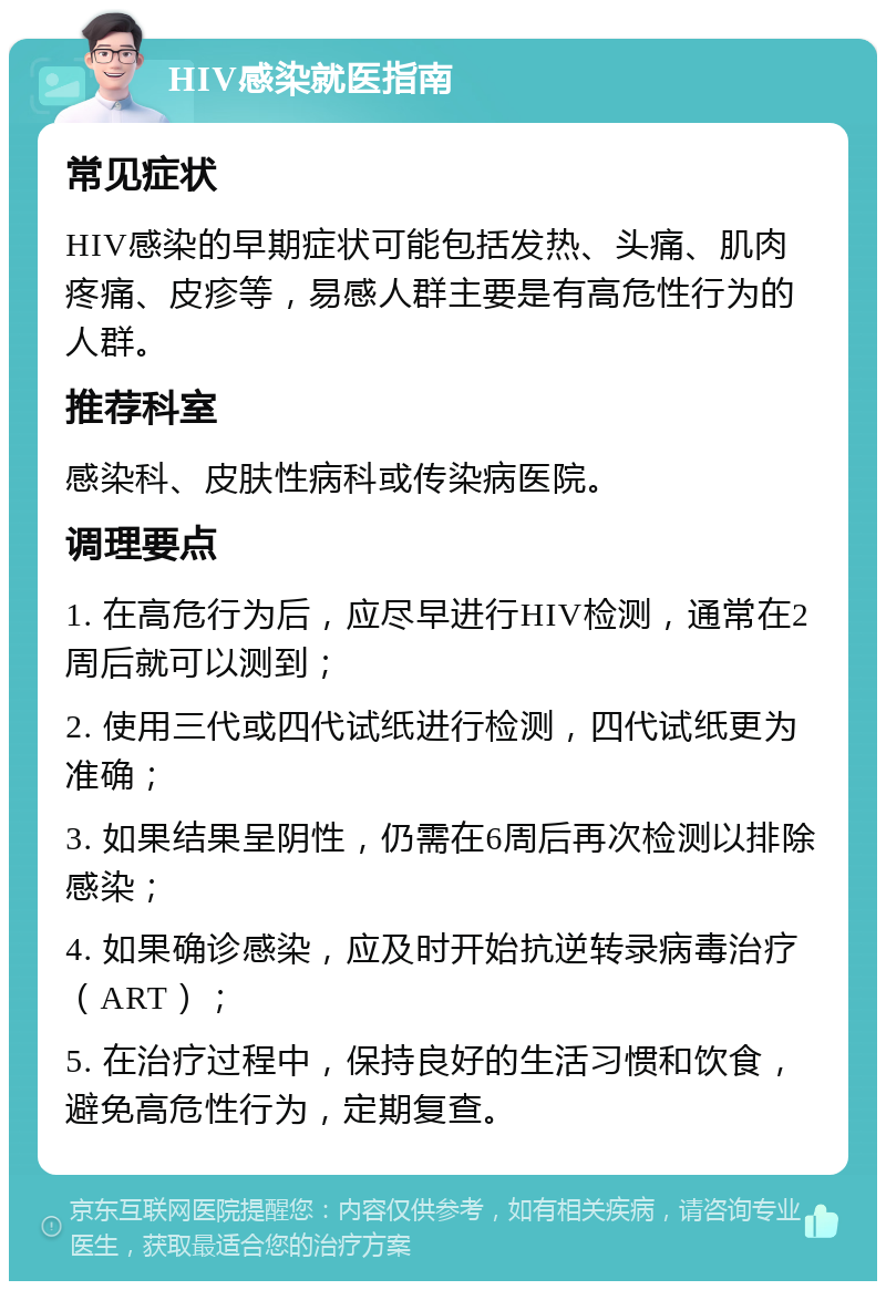 HIV感染就医指南 常见症状 HIV感染的早期症状可能包括发热、头痛、肌肉疼痛、皮疹等，易感人群主要是有高危性行为的人群。 推荐科室 感染科、皮肤性病科或传染病医院。 调理要点 1. 在高危行为后，应尽早进行HIV检测，通常在2周后就可以测到； 2. 使用三代或四代试纸进行检测，四代试纸更为准确； 3. 如果结果呈阴性，仍需在6周后再次检测以排除感染； 4. 如果确诊感染，应及时开始抗逆转录病毒治疗（ART）； 5. 在治疗过程中，保持良好的生活习惯和饮食，避免高危性行为，定期复查。