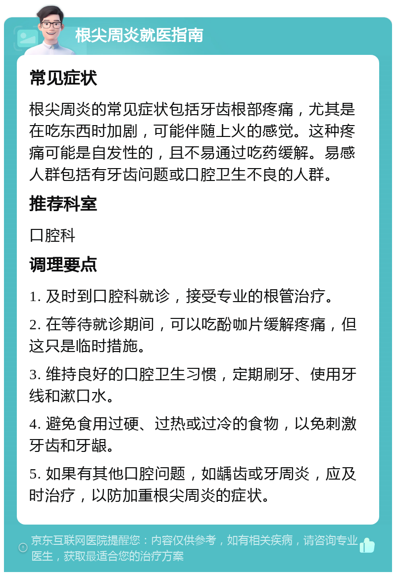 根尖周炎就医指南 常见症状 根尖周炎的常见症状包括牙齿根部疼痛，尤其是在吃东西时加剧，可能伴随上火的感觉。这种疼痛可能是自发性的，且不易通过吃药缓解。易感人群包括有牙齿问题或口腔卫生不良的人群。 推荐科室 口腔科 调理要点 1. 及时到口腔科就诊，接受专业的根管治疗。 2. 在等待就诊期间，可以吃酚咖片缓解疼痛，但这只是临时措施。 3. 维持良好的口腔卫生习惯，定期刷牙、使用牙线和漱口水。 4. 避免食用过硬、过热或过冷的食物，以免刺激牙齿和牙龈。 5. 如果有其他口腔问题，如龋齿或牙周炎，应及时治疗，以防加重根尖周炎的症状。