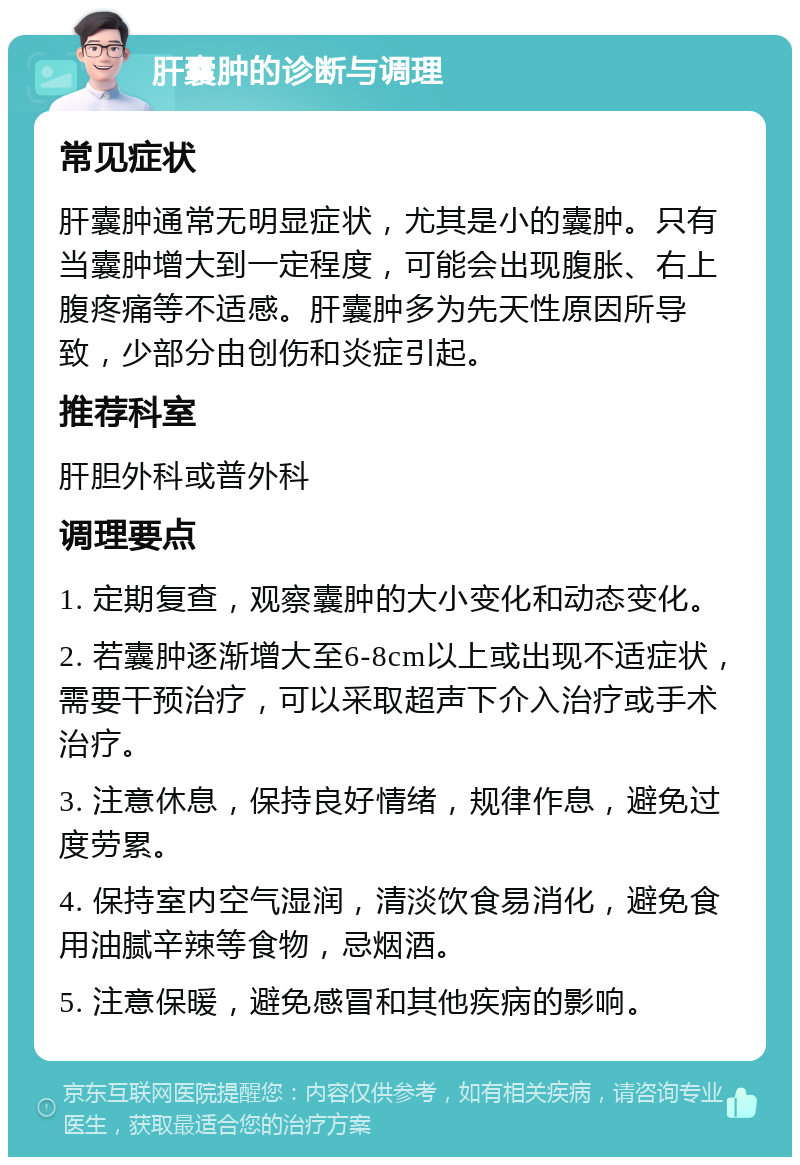 肝囊肿的诊断与调理 常见症状 肝囊肿通常无明显症状，尤其是小的囊肿。只有当囊肿增大到一定程度，可能会出现腹胀、右上腹疼痛等不适感。肝囊肿多为先天性原因所导致，少部分由创伤和炎症引起。 推荐科室 肝胆外科或普外科 调理要点 1. 定期复查，观察囊肿的大小变化和动态变化。 2. 若囊肿逐渐增大至6-8cm以上或出现不适症状，需要干预治疗，可以采取超声下介入治疗或手术治疗。 3. 注意休息，保持良好情绪，规律作息，避免过度劳累。 4. 保持室内空气湿润，清淡饮食易消化，避免食用油腻辛辣等食物，忌烟酒。 5. 注意保暖，避免感冒和其他疾病的影响。