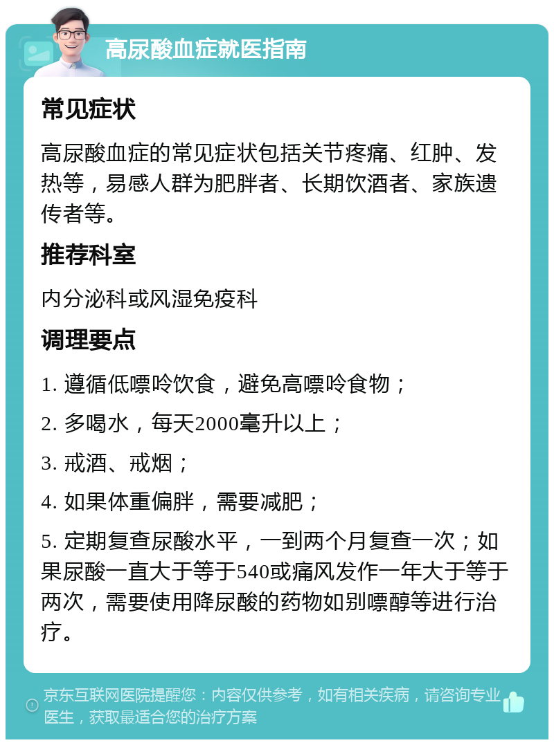 高尿酸血症就医指南 常见症状 高尿酸血症的常见症状包括关节疼痛、红肿、发热等，易感人群为肥胖者、长期饮酒者、家族遗传者等。 推荐科室 内分泌科或风湿免疫科 调理要点 1. 遵循低嘌呤饮食，避免高嘌呤食物； 2. 多喝水，每天2000毫升以上； 3. 戒酒、戒烟； 4. 如果体重偏胖，需要减肥； 5. 定期复查尿酸水平，一到两个月复查一次；如果尿酸一直大于等于540或痛风发作一年大于等于两次，需要使用降尿酸的药物如别嘌醇等进行治疗。