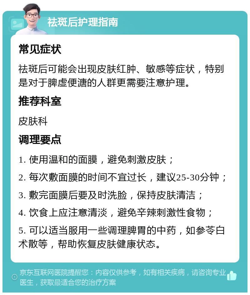 祛斑后护理指南 常见症状 祛斑后可能会出现皮肤红肿、敏感等症状，特别是对于脾虚便溏的人群更需要注意护理。 推荐科室 皮肤科 调理要点 1. 使用温和的面膜，避免刺激皮肤； 2. 每次敷面膜的时间不宜过长，建议25-30分钟； 3. 敷完面膜后要及时洗脸，保持皮肤清洁； 4. 饮食上应注意清淡，避免辛辣刺激性食物； 5. 可以适当服用一些调理脾胃的中药，如参苓白术散等，帮助恢复皮肤健康状态。