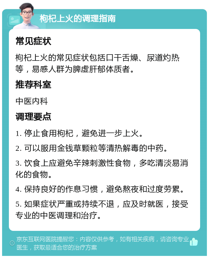 枸杞上火的调理指南 常见症状 枸杞上火的常见症状包括口干舌燥、尿道灼热等，易感人群为脾虚肝郁体质者。 推荐科室 中医内科 调理要点 1. 停止食用枸杞，避免进一步上火。 2. 可以服用金钱草颗粒等清热解毒的中药。 3. 饮食上应避免辛辣刺激性食物，多吃清淡易消化的食物。 4. 保持良好的作息习惯，避免熬夜和过度劳累。 5. 如果症状严重或持续不退，应及时就医，接受专业的中医调理和治疗。