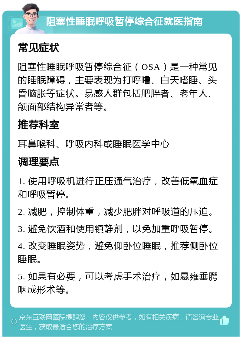 阻塞性睡眠呼吸暂停综合征就医指南 常见症状 阻塞性睡眠呼吸暂停综合征（OSA）是一种常见的睡眠障碍，主要表现为打呼噜、白天嗜睡、头昏脑胀等症状。易感人群包括肥胖者、老年人、颌面部结构异常者等。 推荐科室 耳鼻喉科、呼吸内科或睡眠医学中心 调理要点 1. 使用呼吸机进行正压通气治疗，改善低氧血症和呼吸暂停。 2. 减肥，控制体重，减少肥胖对呼吸道的压迫。 3. 避免饮酒和使用镇静剂，以免加重呼吸暂停。 4. 改变睡眠姿势，避免仰卧位睡眠，推荐侧卧位睡眠。 5. 如果有必要，可以考虑手术治疗，如悬雍垂腭咽成形术等。