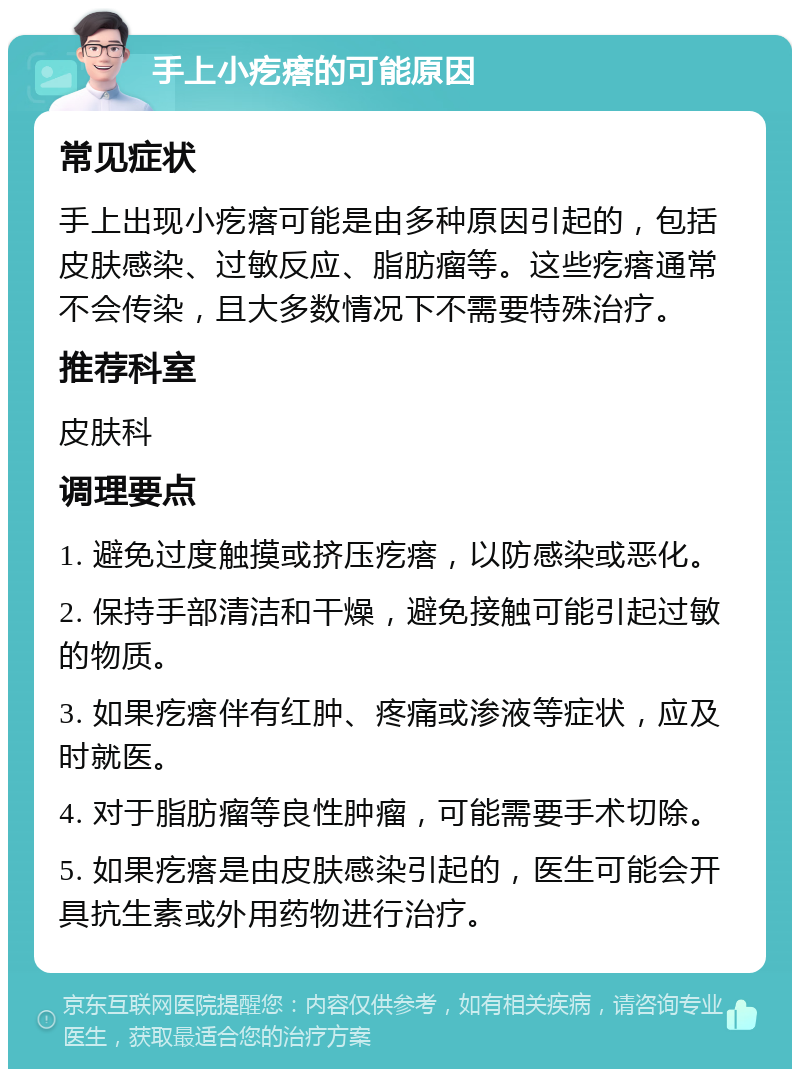 手上小疙瘩的可能原因 常见症状 手上出现小疙瘩可能是由多种原因引起的，包括皮肤感染、过敏反应、脂肪瘤等。这些疙瘩通常不会传染，且大多数情况下不需要特殊治疗。 推荐科室 皮肤科 调理要点 1. 避免过度触摸或挤压疙瘩，以防感染或恶化。 2. 保持手部清洁和干燥，避免接触可能引起过敏的物质。 3. 如果疙瘩伴有红肿、疼痛或渗液等症状，应及时就医。 4. 对于脂肪瘤等良性肿瘤，可能需要手术切除。 5. 如果疙瘩是由皮肤感染引起的，医生可能会开具抗生素或外用药物进行治疗。