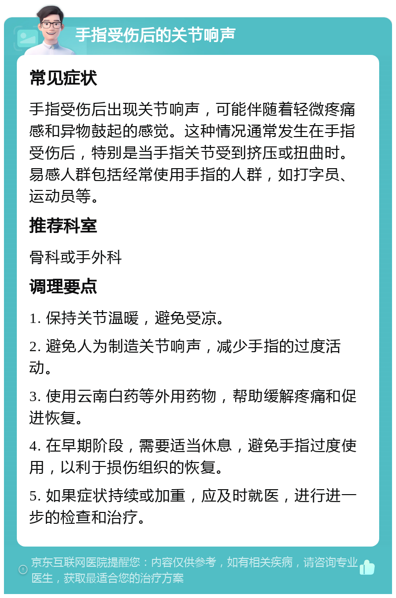 手指受伤后的关节响声 常见症状 手指受伤后出现关节响声，可能伴随着轻微疼痛感和异物鼓起的感觉。这种情况通常发生在手指受伤后，特别是当手指关节受到挤压或扭曲时。易感人群包括经常使用手指的人群，如打字员、运动员等。 推荐科室 骨科或手外科 调理要点 1. 保持关节温暖，避免受凉。 2. 避免人为制造关节响声，减少手指的过度活动。 3. 使用云南白药等外用药物，帮助缓解疼痛和促进恢复。 4. 在早期阶段，需要适当休息，避免手指过度使用，以利于损伤组织的恢复。 5. 如果症状持续或加重，应及时就医，进行进一步的检查和治疗。