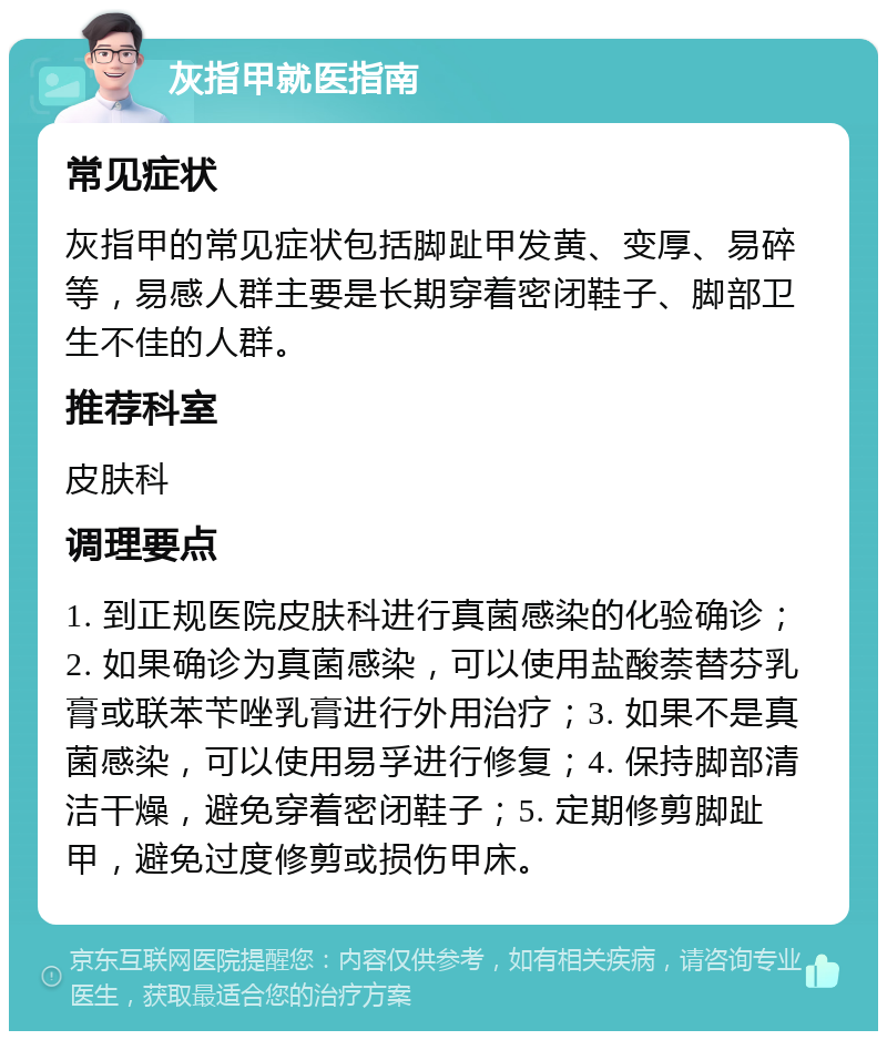 灰指甲就医指南 常见症状 灰指甲的常见症状包括脚趾甲发黄、变厚、易碎等，易感人群主要是长期穿着密闭鞋子、脚部卫生不佳的人群。 推荐科室 皮肤科 调理要点 1. 到正规医院皮肤科进行真菌感染的化验确诊；2. 如果确诊为真菌感染，可以使用盐酸萘替芬乳膏或联苯苄唑乳膏进行外用治疗；3. 如果不是真菌感染，可以使用易孚进行修复；4. 保持脚部清洁干燥，避免穿着密闭鞋子；5. 定期修剪脚趾甲，避免过度修剪或损伤甲床。