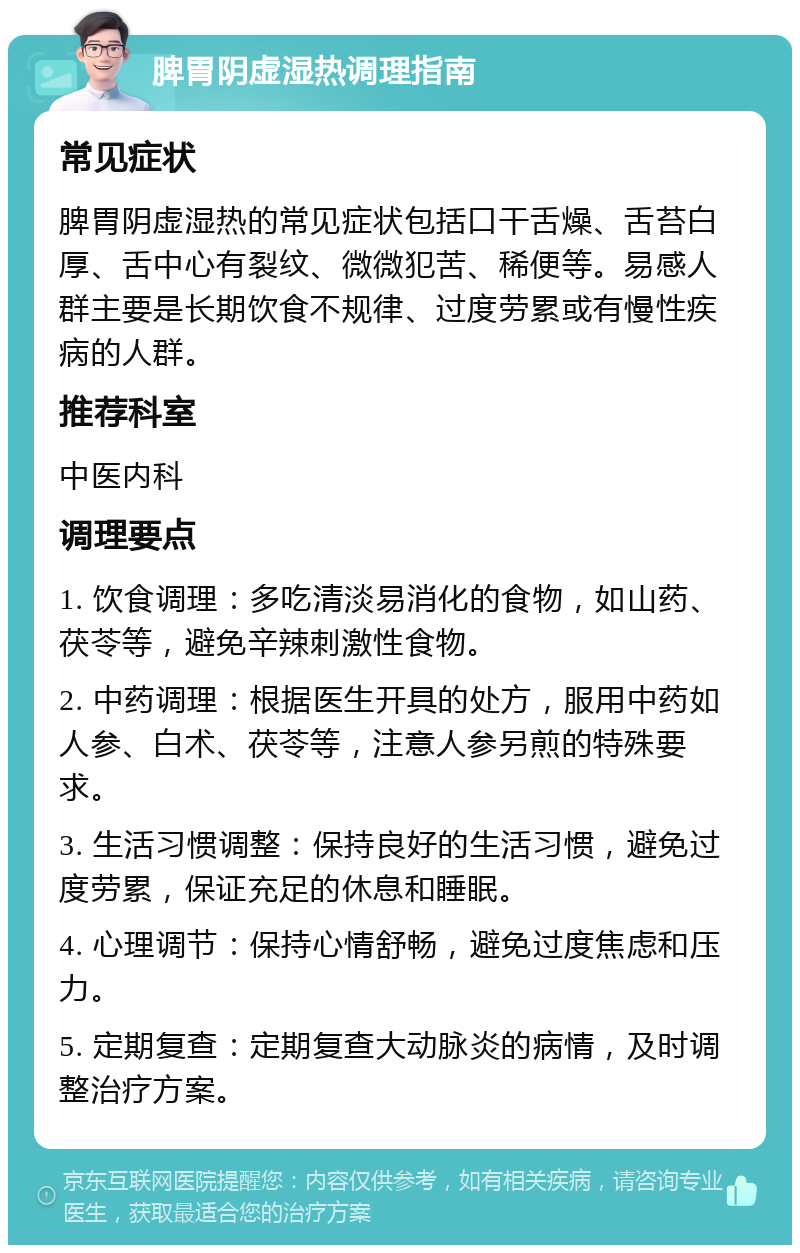 脾胃阴虚湿热调理指南 常见症状 脾胃阴虚湿热的常见症状包括口干舌燥、舌苔白厚、舌中心有裂纹、微微犯苦、稀便等。易感人群主要是长期饮食不规律、过度劳累或有慢性疾病的人群。 推荐科室 中医内科 调理要点 1. 饮食调理：多吃清淡易消化的食物，如山药、茯苓等，避免辛辣刺激性食物。 2. 中药调理：根据医生开具的处方，服用中药如人参、白术、茯苓等，注意人参另煎的特殊要求。 3. 生活习惯调整：保持良好的生活习惯，避免过度劳累，保证充足的休息和睡眠。 4. 心理调节：保持心情舒畅，避免过度焦虑和压力。 5. 定期复查：定期复查大动脉炎的病情，及时调整治疗方案。