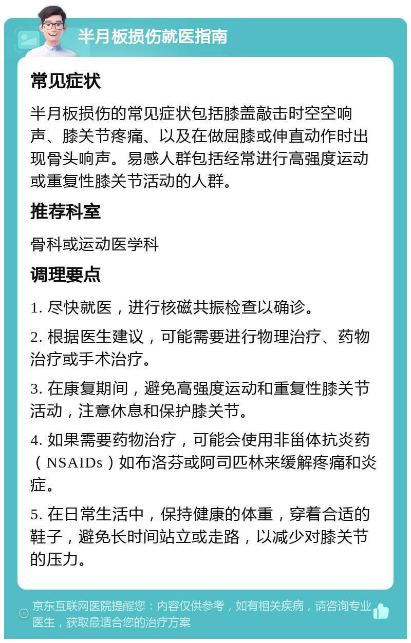 半月板损伤就医指南 常见症状 半月板损伤的常见症状包括膝盖敲击时空空响声、膝关节疼痛、以及在做屈膝或伸直动作时出现骨头响声。易感人群包括经常进行高强度运动或重复性膝关节活动的人群。 推荐科室 骨科或运动医学科 调理要点 1. 尽快就医，进行核磁共振检查以确诊。 2. 根据医生建议，可能需要进行物理治疗、药物治疗或手术治疗。 3. 在康复期间，避免高强度运动和重复性膝关节活动，注意休息和保护膝关节。 4. 如果需要药物治疗，可能会使用非甾体抗炎药（NSAIDs）如布洛芬或阿司匹林来缓解疼痛和炎症。 5. 在日常生活中，保持健康的体重，穿着合适的鞋子，避免长时间站立或走路，以减少对膝关节的压力。