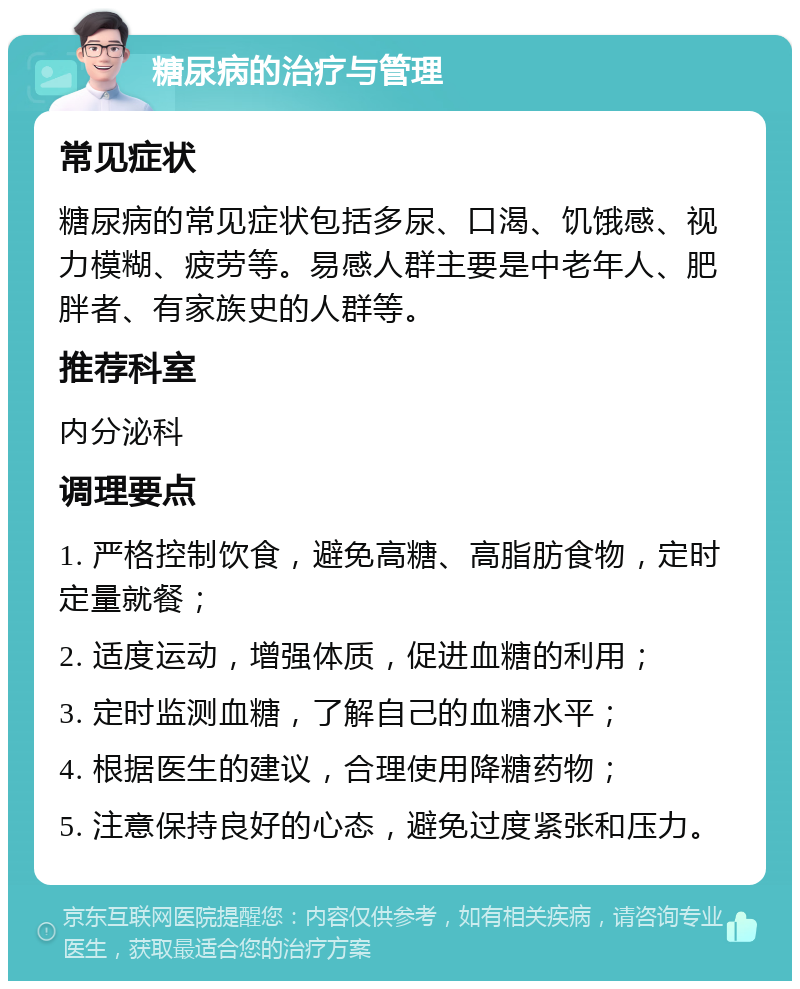 糖尿病的治疗与管理 常见症状 糖尿病的常见症状包括多尿、口渴、饥饿感、视力模糊、疲劳等。易感人群主要是中老年人、肥胖者、有家族史的人群等。 推荐科室 内分泌科 调理要点 1. 严格控制饮食，避免高糖、高脂肪食物，定时定量就餐； 2. 适度运动，增强体质，促进血糖的利用； 3. 定时监测血糖，了解自己的血糖水平； 4. 根据医生的建议，合理使用降糖药物； 5. 注意保持良好的心态，避免过度紧张和压力。