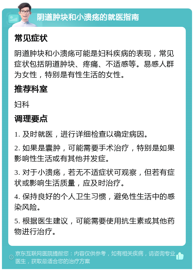 阴道肿块和小溃疡的就医指南 常见症状 阴道肿块和小溃疡可能是妇科疾病的表现，常见症状包括阴道肿块、疼痛、不适感等。易感人群为女性，特别是有性生活的女性。 推荐科室 妇科 调理要点 1. 及时就医，进行详细检查以确定病因。 2. 如果是囊肿，可能需要手术治疗，特别是如果影响性生活或有其他并发症。 3. 对于小溃疡，若无不适症状可观察，但若有症状或影响生活质量，应及时治疗。 4. 保持良好的个人卫生习惯，避免性生活中的感染风险。 5. 根据医生建议，可能需要使用抗生素或其他药物进行治疗。