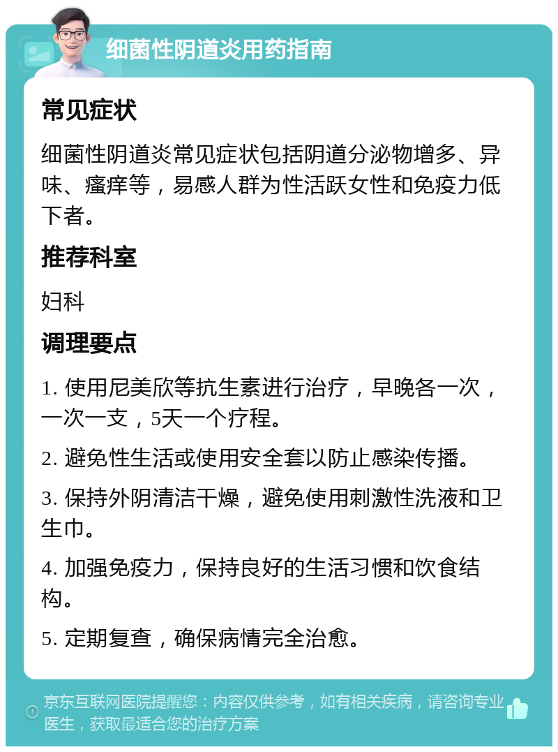 细菌性阴道炎用药指南 常见症状 细菌性阴道炎常见症状包括阴道分泌物增多、异味、瘙痒等，易感人群为性活跃女性和免疫力低下者。 推荐科室 妇科 调理要点 1. 使用尼美欣等抗生素进行治疗，早晚各一次，一次一支，5天一个疗程。 2. 避免性生活或使用安全套以防止感染传播。 3. 保持外阴清洁干燥，避免使用刺激性洗液和卫生巾。 4. 加强免疫力，保持良好的生活习惯和饮食结构。 5. 定期复查，确保病情完全治愈。