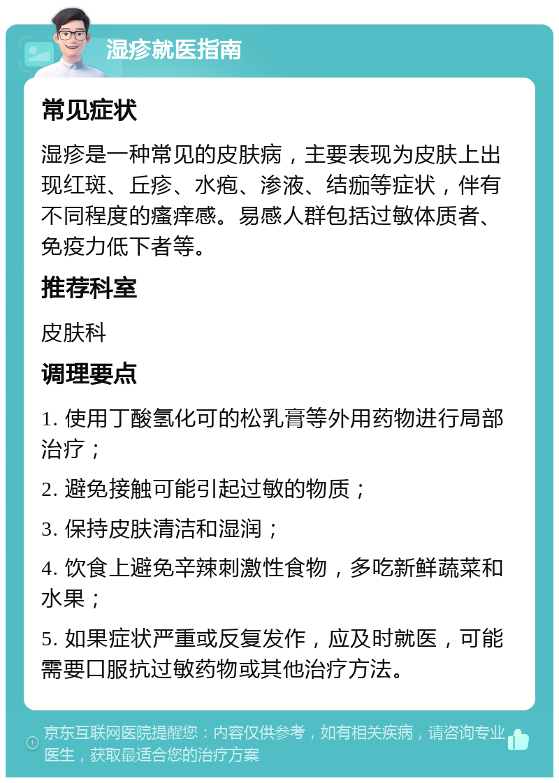 湿疹就医指南 常见症状 湿疹是一种常见的皮肤病，主要表现为皮肤上出现红斑、丘疹、水疱、渗液、结痂等症状，伴有不同程度的瘙痒感。易感人群包括过敏体质者、免疫力低下者等。 推荐科室 皮肤科 调理要点 1. 使用丁酸氢化可的松乳膏等外用药物进行局部治疗； 2. 避免接触可能引起过敏的物质； 3. 保持皮肤清洁和湿润； 4. 饮食上避免辛辣刺激性食物，多吃新鲜蔬菜和水果； 5. 如果症状严重或反复发作，应及时就医，可能需要口服抗过敏药物或其他治疗方法。