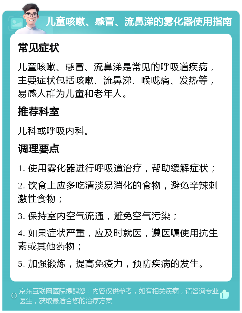 儿童咳嗽、感冒、流鼻涕的雾化器使用指南 常见症状 儿童咳嗽、感冒、流鼻涕是常见的呼吸道疾病，主要症状包括咳嗽、流鼻涕、喉咙痛、发热等，易感人群为儿童和老年人。 推荐科室 儿科或呼吸内科。 调理要点 1. 使用雾化器进行呼吸道治疗，帮助缓解症状； 2. 饮食上应多吃清淡易消化的食物，避免辛辣刺激性食物； 3. 保持室内空气流通，避免空气污染； 4. 如果症状严重，应及时就医，遵医嘱使用抗生素或其他药物； 5. 加强锻炼，提高免疫力，预防疾病的发生。