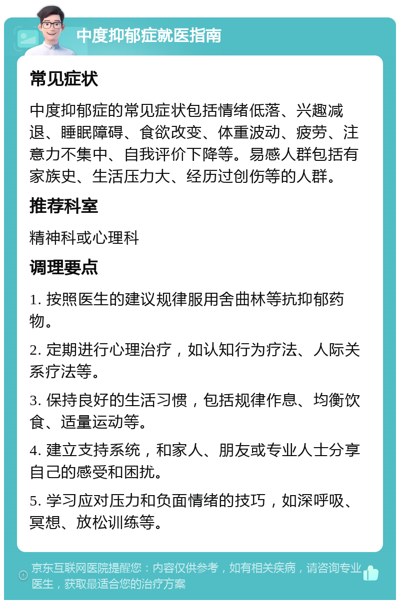 中度抑郁症就医指南 常见症状 中度抑郁症的常见症状包括情绪低落、兴趣减退、睡眠障碍、食欲改变、体重波动、疲劳、注意力不集中、自我评价下降等。易感人群包括有家族史、生活压力大、经历过创伤等的人群。 推荐科室 精神科或心理科 调理要点 1. 按照医生的建议规律服用舍曲林等抗抑郁药物。 2. 定期进行心理治疗，如认知行为疗法、人际关系疗法等。 3. 保持良好的生活习惯，包括规律作息、均衡饮食、适量运动等。 4. 建立支持系统，和家人、朋友或专业人士分享自己的感受和困扰。 5. 学习应对压力和负面情绪的技巧，如深呼吸、冥想、放松训练等。