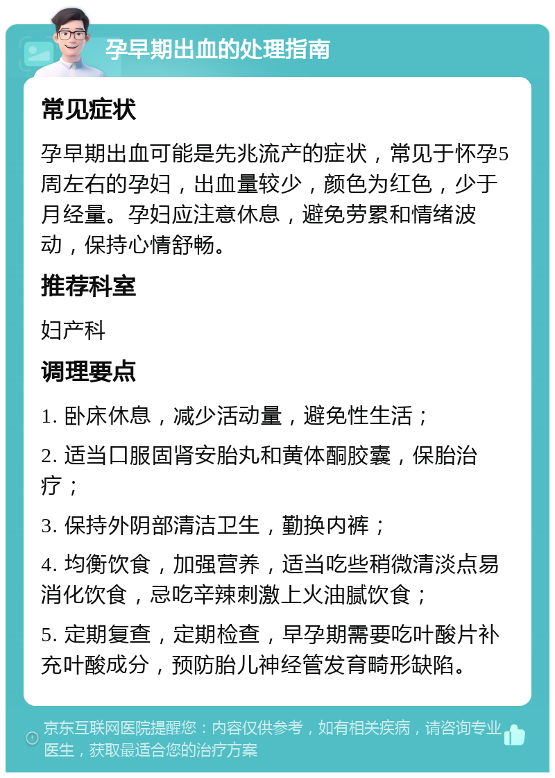 孕早期出血的处理指南 常见症状 孕早期出血可能是先兆流产的症状，常见于怀孕5周左右的孕妇，出血量较少，颜色为红色，少于月经量。孕妇应注意休息，避免劳累和情绪波动，保持心情舒畅。 推荐科室 妇产科 调理要点 1. 卧床休息，减少活动量，避免性生活； 2. 适当口服固肾安胎丸和黄体酮胶囊，保胎治疗； 3. 保持外阴部清洁卫生，勤换内裤； 4. 均衡饮食，加强营养，适当吃些稍微清淡点易消化饮食，忌吃辛辣刺激上火油腻饮食； 5. 定期复查，定期检查，早孕期需要吃叶酸片补充叶酸成分，预防胎儿神经管发育畸形缺陷。