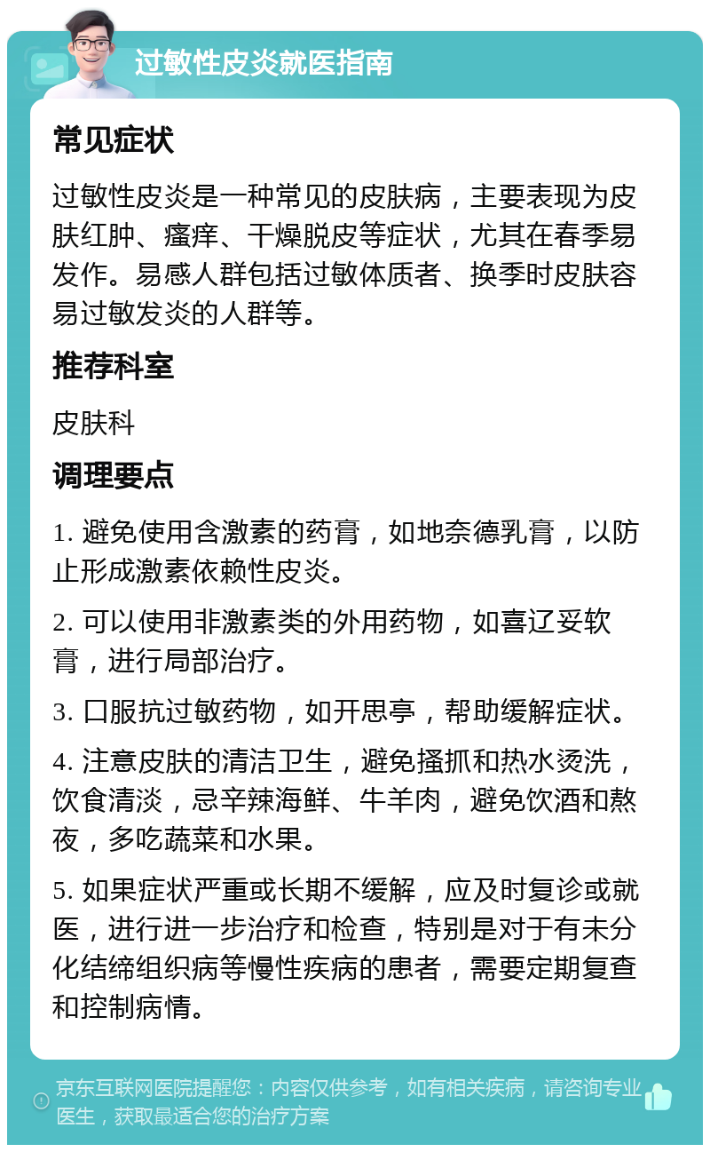 过敏性皮炎就医指南 常见症状 过敏性皮炎是一种常见的皮肤病，主要表现为皮肤红肿、瘙痒、干燥脱皮等症状，尤其在春季易发作。易感人群包括过敏体质者、换季时皮肤容易过敏发炎的人群等。 推荐科室 皮肤科 调理要点 1. 避免使用含激素的药膏，如地奈德乳膏，以防止形成激素依赖性皮炎。 2. 可以使用非激素类的外用药物，如喜辽妥软膏，进行局部治疗。 3. 口服抗过敏药物，如开思亭，帮助缓解症状。 4. 注意皮肤的清洁卫生，避免搔抓和热水烫洗，饮食清淡，忌辛辣海鲜、牛羊肉，避免饮酒和熬夜，多吃蔬菜和水果。 5. 如果症状严重或长期不缓解，应及时复诊或就医，进行进一步治疗和检查，特别是对于有未分化结缔组织病等慢性疾病的患者，需要定期复查和控制病情。