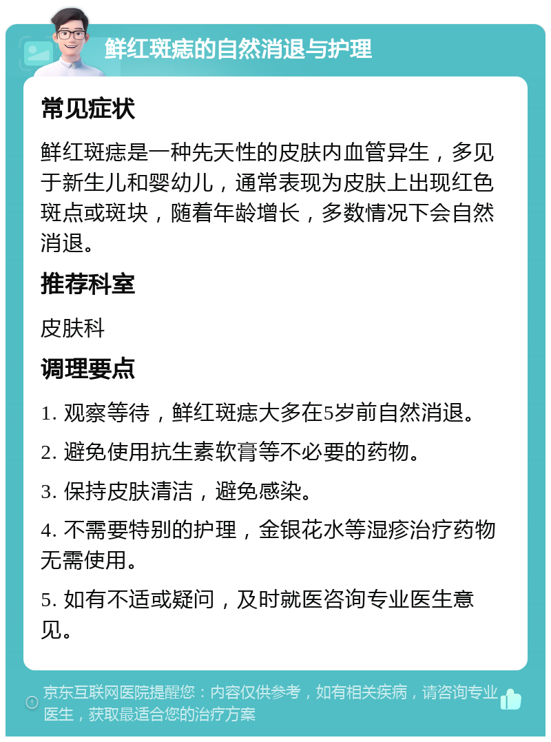 鲜红斑痣的自然消退与护理 常见症状 鲜红斑痣是一种先天性的皮肤内血管异生，多见于新生儿和婴幼儿，通常表现为皮肤上出现红色斑点或斑块，随着年龄增长，多数情况下会自然消退。 推荐科室 皮肤科 调理要点 1. 观察等待，鲜红斑痣大多在5岁前自然消退。 2. 避免使用抗生素软膏等不必要的药物。 3. 保持皮肤清洁，避免感染。 4. 不需要特别的护理，金银花水等湿疹治疗药物无需使用。 5. 如有不适或疑问，及时就医咨询专业医生意见。