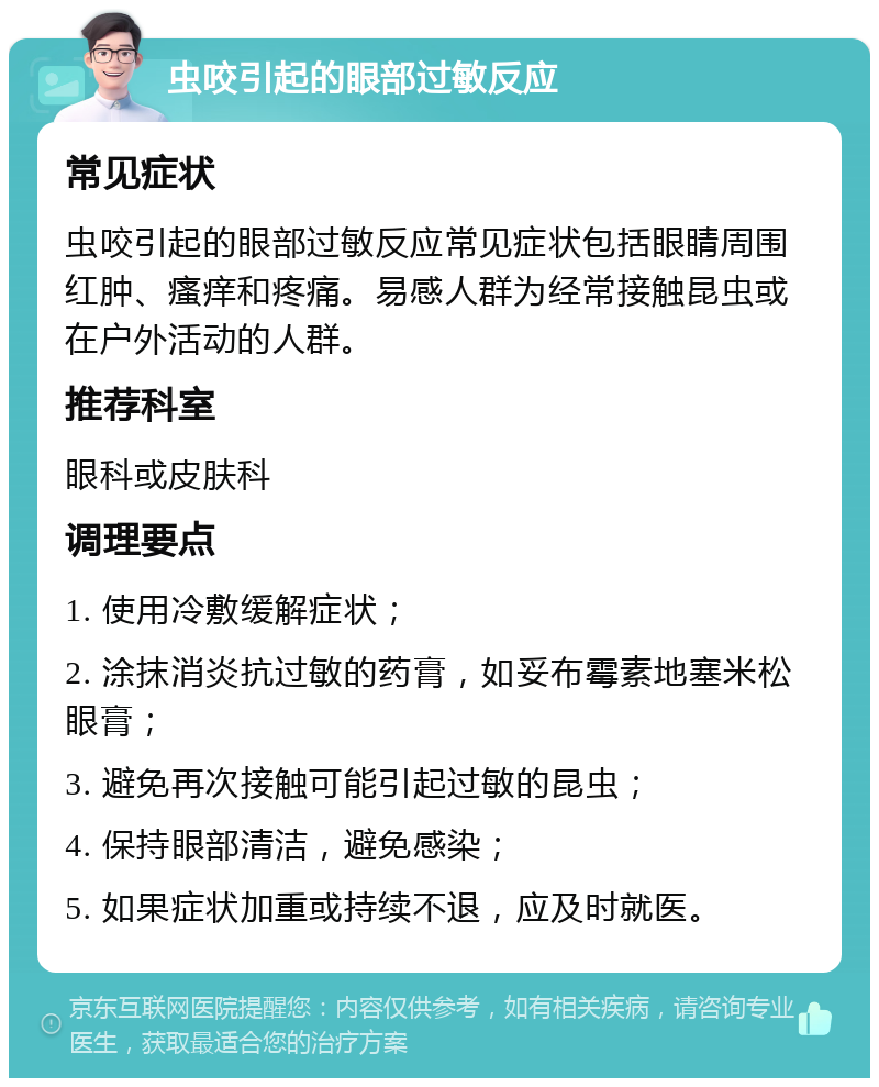 虫咬引起的眼部过敏反应 常见症状 虫咬引起的眼部过敏反应常见症状包括眼睛周围红肿、瘙痒和疼痛。易感人群为经常接触昆虫或在户外活动的人群。 推荐科室 眼科或皮肤科 调理要点 1. 使用冷敷缓解症状； 2. 涂抹消炎抗过敏的药膏，如妥布霉素地塞米松眼膏； 3. 避免再次接触可能引起过敏的昆虫； 4. 保持眼部清洁，避免感染； 5. 如果症状加重或持续不退，应及时就医。