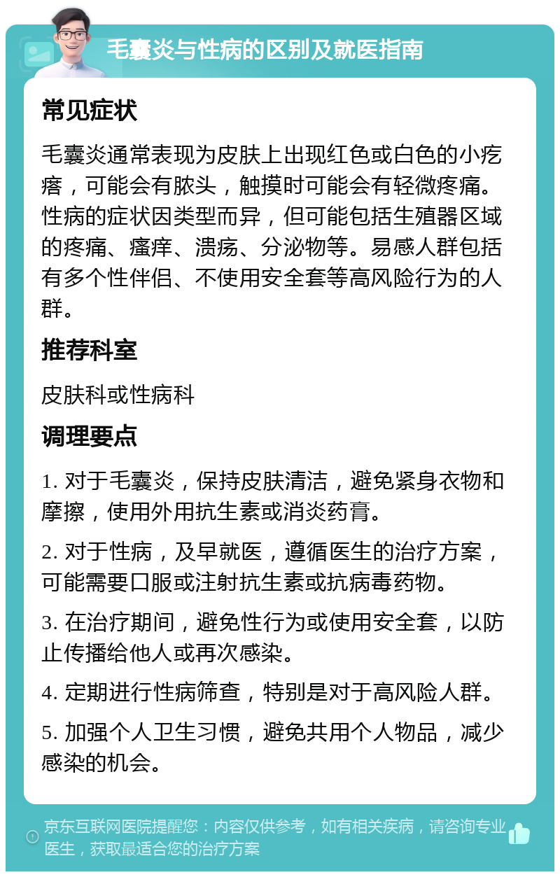 毛囊炎与性病的区别及就医指南 常见症状 毛囊炎通常表现为皮肤上出现红色或白色的小疙瘩，可能会有脓头，触摸时可能会有轻微疼痛。性病的症状因类型而异，但可能包括生殖器区域的疼痛、瘙痒、溃疡、分泌物等。易感人群包括有多个性伴侣、不使用安全套等高风险行为的人群。 推荐科室 皮肤科或性病科 调理要点 1. 对于毛囊炎，保持皮肤清洁，避免紧身衣物和摩擦，使用外用抗生素或消炎药膏。 2. 对于性病，及早就医，遵循医生的治疗方案，可能需要口服或注射抗生素或抗病毒药物。 3. 在治疗期间，避免性行为或使用安全套，以防止传播给他人或再次感染。 4. 定期进行性病筛查，特别是对于高风险人群。 5. 加强个人卫生习惯，避免共用个人物品，减少感染的机会。