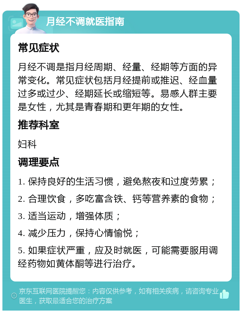 月经不调就医指南 常见症状 月经不调是指月经周期、经量、经期等方面的异常变化。常见症状包括月经提前或推迟、经血量过多或过少、经期延长或缩短等。易感人群主要是女性，尤其是青春期和更年期的女性。 推荐科室 妇科 调理要点 1. 保持良好的生活习惯，避免熬夜和过度劳累； 2. 合理饮食，多吃富含铁、钙等营养素的食物； 3. 适当运动，增强体质； 4. 减少压力，保持心情愉悦； 5. 如果症状严重，应及时就医，可能需要服用调经药物如黄体酮等进行治疗。