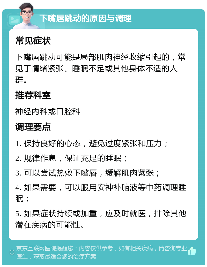 下嘴唇跳动的原因与调理 常见症状 下嘴唇跳动可能是局部肌肉神经收缩引起的，常见于情绪紧张、睡眠不足或其他身体不适的人群。 推荐科室 神经内科或口腔科 调理要点 1. 保持良好的心态，避免过度紧张和压力； 2. 规律作息，保证充足的睡眠； 3. 可以尝试热敷下嘴唇，缓解肌肉紧张； 4. 如果需要，可以服用安神补脑液等中药调理睡眠； 5. 如果症状持续或加重，应及时就医，排除其他潜在疾病的可能性。