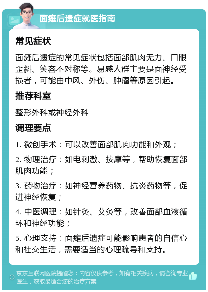 面瘫后遗症就医指南 常见症状 面瘫后遗症的常见症状包括面部肌肉无力、口眼歪斜、笑容不对称等。易感人群主要是面神经受损者，可能由中风、外伤、肿瘤等原因引起。 推荐科室 整形外科或神经外科 调理要点 1. 微创手术：可以改善面部肌肉功能和外观； 2. 物理治疗：如电刺激、按摩等，帮助恢复面部肌肉功能； 3. 药物治疗：如神经营养药物、抗炎药物等，促进神经恢复； 4. 中医调理：如针灸、艾灸等，改善面部血液循环和神经功能； 5. 心理支持：面瘫后遗症可能影响患者的自信心和社交生活，需要适当的心理疏导和支持。