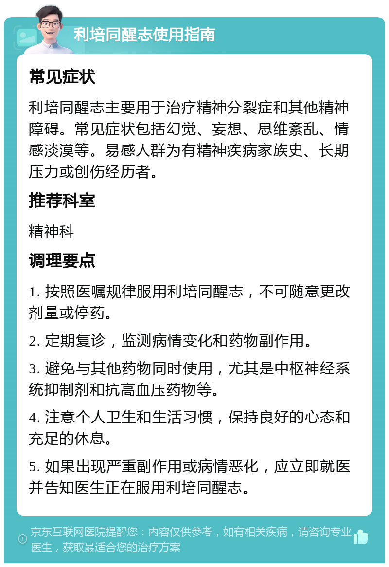 利培同醒志使用指南 常见症状 利培同醒志主要用于治疗精神分裂症和其他精神障碍。常见症状包括幻觉、妄想、思维紊乱、情感淡漠等。易感人群为有精神疾病家族史、长期压力或创伤经历者。 推荐科室 精神科 调理要点 1. 按照医嘱规律服用利培同醒志，不可随意更改剂量或停药。 2. 定期复诊，监测病情变化和药物副作用。 3. 避免与其他药物同时使用，尤其是中枢神经系统抑制剂和抗高血压药物等。 4. 注意个人卫生和生活习惯，保持良好的心态和充足的休息。 5. 如果出现严重副作用或病情恶化，应立即就医并告知医生正在服用利培同醒志。