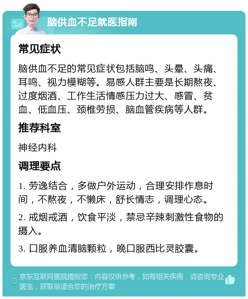 脑供血不足就医指南 常见症状 脑供血不足的常见症状包括脑鸣、头晕、头痛、耳鸣、视力模糊等。易感人群主要是长期熬夜、过度烟酒、工作生活情感压力过大、感冒、贫血、低血压、颈椎劳损、脑血管疾病等人群。 推荐科室 神经内科 调理要点 1. 劳逸结合，多做户外运动，合理安排作息时间，不熬夜，不懒床，舒长情志，调理心态。 2. 戒烟戒酒，饮食平淡，禁忌辛辣刺激性食物的摄入。 3. 口服养血清脑颗粒，晚口服西比灵胶囊。