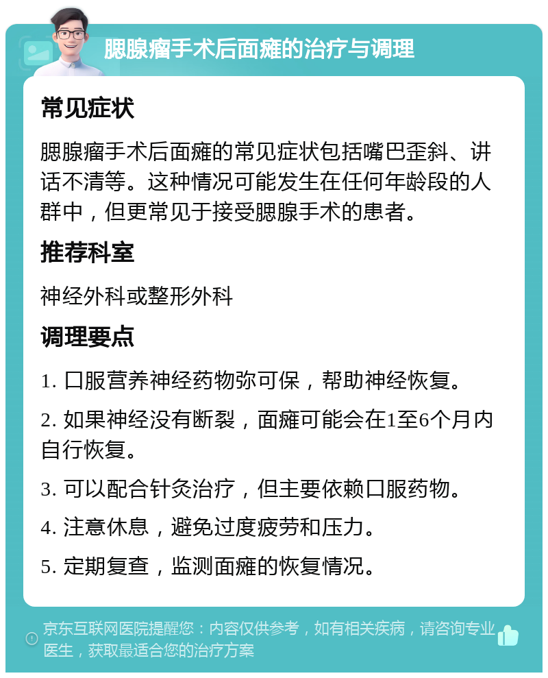 腮腺瘤手术后面瘫的治疗与调理 常见症状 腮腺瘤手术后面瘫的常见症状包括嘴巴歪斜、讲话不清等。这种情况可能发生在任何年龄段的人群中，但更常见于接受腮腺手术的患者。 推荐科室 神经外科或整形外科 调理要点 1. 口服营养神经药物弥可保，帮助神经恢复。 2. 如果神经没有断裂，面瘫可能会在1至6个月内自行恢复。 3. 可以配合针灸治疗，但主要依赖口服药物。 4. 注意休息，避免过度疲劳和压力。 5. 定期复查，监测面瘫的恢复情况。