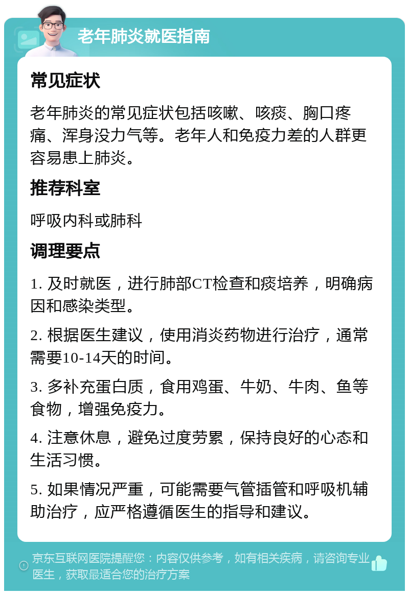 老年肺炎就医指南 常见症状 老年肺炎的常见症状包括咳嗽、咳痰、胸口疼痛、浑身没力气等。老年人和免疫力差的人群更容易患上肺炎。 推荐科室 呼吸内科或肺科 调理要点 1. 及时就医，进行肺部CT检查和痰培养，明确病因和感染类型。 2. 根据医生建议，使用消炎药物进行治疗，通常需要10-14天的时间。 3. 多补充蛋白质，食用鸡蛋、牛奶、牛肉、鱼等食物，增强免疫力。 4. 注意休息，避免过度劳累，保持良好的心态和生活习惯。 5. 如果情况严重，可能需要气管插管和呼吸机辅助治疗，应严格遵循医生的指导和建议。