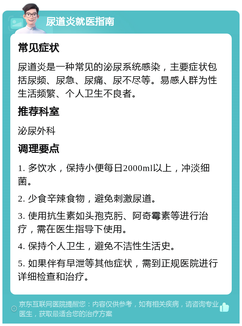 尿道炎就医指南 常见症状 尿道炎是一种常见的泌尿系统感染，主要症状包括尿频、尿急、尿痛、尿不尽等。易感人群为性生活频繁、个人卫生不良者。 推荐科室 泌尿外科 调理要点 1. 多饮水，保持小便每日2000ml以上，冲淡细菌。 2. 少食辛辣食物，避免刺激尿道。 3. 使用抗生素如头孢克肟、阿奇霉素等进行治疗，需在医生指导下使用。 4. 保持个人卫生，避免不洁性生活史。 5. 如果伴有早泄等其他症状，需到正规医院进行详细检查和治疗。