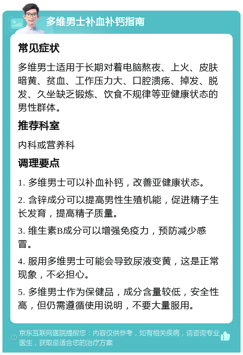 多维男士补血补钙指南 常见症状 多维男士适用于长期对着电脑熬夜、上火、皮肤暗黄、贫血、工作压力大、口腔溃疡、掉发、脱发、久坐缺乏锻炼、饮食不规律等亚健康状态的男性群体。 推荐科室 内科或营养科 调理要点 1. 多维男士可以补血补钙，改善亚健康状态。 2. 含锌成分可以提高男性生殖机能，促进精子生长发育，提高精子质量。 3. 维生素B成分可以增强免疫力，预防减少感冒。 4. 服用多维男士可能会导致尿液变黄，这是正常现象，不必担心。 5. 多维男士作为保健品，成分含量较低，安全性高，但仍需遵循使用说明，不要大量服用。