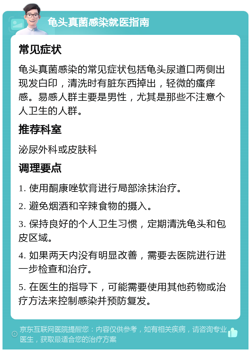 龟头真菌感染就医指南 常见症状 龟头真菌感染的常见症状包括龟头尿道口两侧出现发白印，清洗时有脏东西掉出，轻微的瘙痒感。易感人群主要是男性，尤其是那些不注意个人卫生的人群。 推荐科室 泌尿外科或皮肤科 调理要点 1. 使用酮康唑软膏进行局部涂抹治疗。 2. 避免烟酒和辛辣食物的摄入。 3. 保持良好的个人卫生习惯，定期清洗龟头和包皮区域。 4. 如果两天内没有明显改善，需要去医院进行进一步检查和治疗。 5. 在医生的指导下，可能需要使用其他药物或治疗方法来控制感染并预防复发。