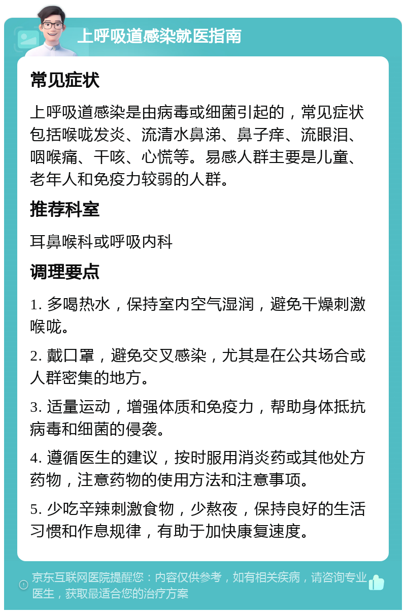 上呼吸道感染就医指南 常见症状 上呼吸道感染是由病毒或细菌引起的，常见症状包括喉咙发炎、流清水鼻涕、鼻子痒、流眼泪、咽喉痛、干咳、心慌等。易感人群主要是儿童、老年人和免疫力较弱的人群。 推荐科室 耳鼻喉科或呼吸内科 调理要点 1. 多喝热水，保持室内空气湿润，避免干燥刺激喉咙。 2. 戴口罩，避免交叉感染，尤其是在公共场合或人群密集的地方。 3. 适量运动，增强体质和免疫力，帮助身体抵抗病毒和细菌的侵袭。 4. 遵循医生的建议，按时服用消炎药或其他处方药物，注意药物的使用方法和注意事项。 5. 少吃辛辣刺激食物，少熬夜，保持良好的生活习惯和作息规律，有助于加快康复速度。