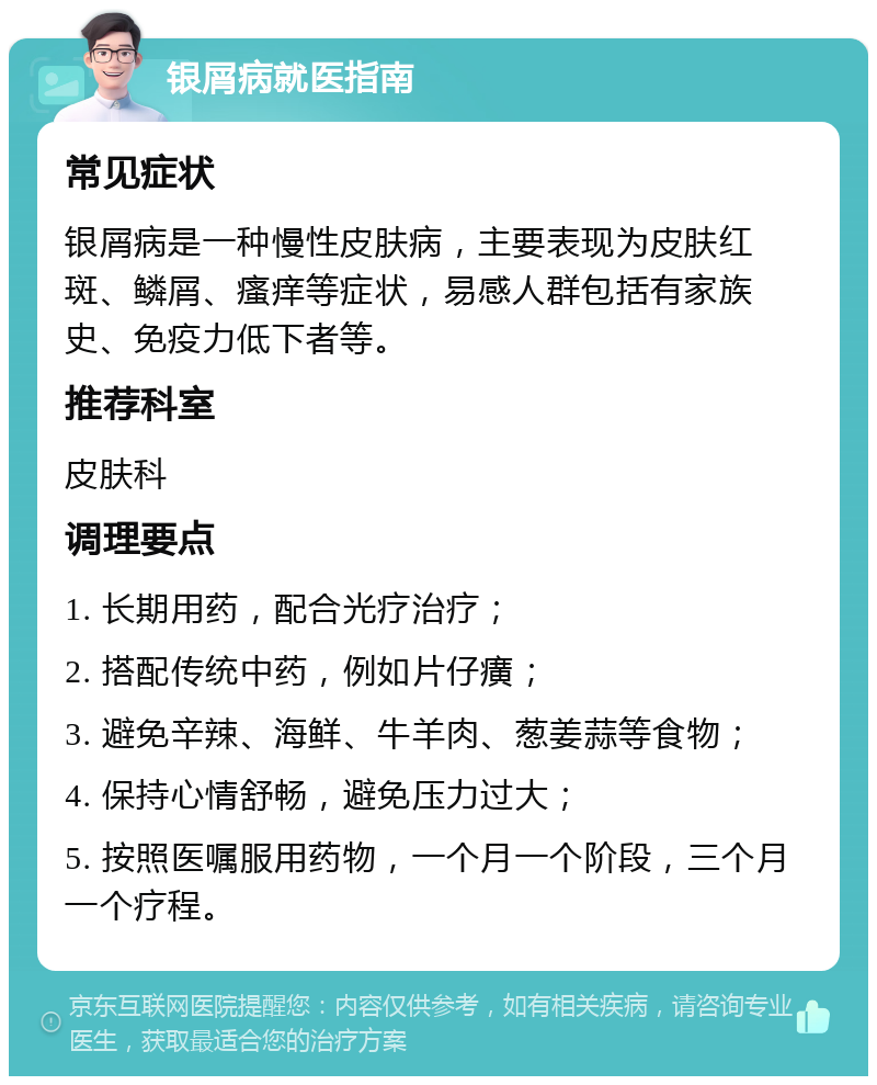 银屑病就医指南 常见症状 银屑病是一种慢性皮肤病，主要表现为皮肤红斑、鳞屑、瘙痒等症状，易感人群包括有家族史、免疫力低下者等。 推荐科室 皮肤科 调理要点 1. 长期用药，配合光疗治疗； 2. 搭配传统中药，例如片仔癀； 3. 避免辛辣、海鲜、牛羊肉、葱姜蒜等食物； 4. 保持心情舒畅，避免压力过大； 5. 按照医嘱服用药物，一个月一个阶段，三个月一个疗程。