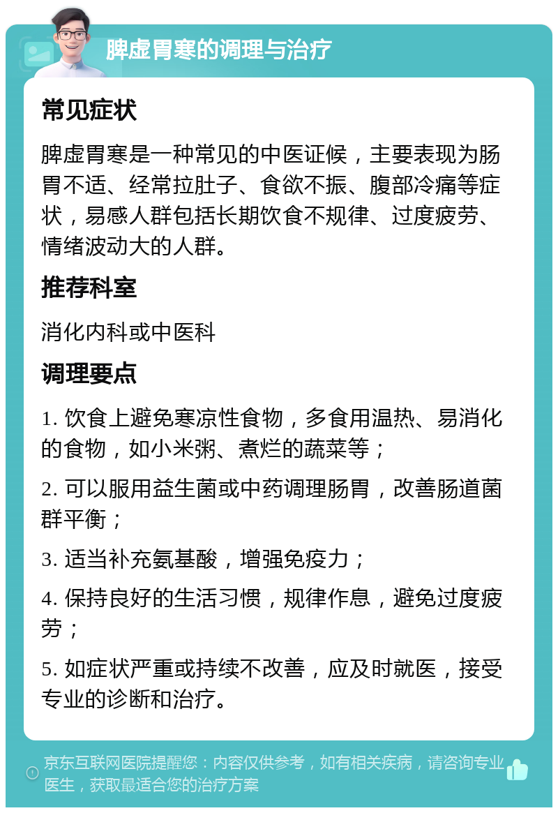 脾虚胃寒的调理与治疗 常见症状 脾虚胃寒是一种常见的中医证候，主要表现为肠胃不适、经常拉肚子、食欲不振、腹部冷痛等症状，易感人群包括长期饮食不规律、过度疲劳、情绪波动大的人群。 推荐科室 消化内科或中医科 调理要点 1. 饮食上避免寒凉性食物，多食用温热、易消化的食物，如小米粥、煮烂的蔬菜等； 2. 可以服用益生菌或中药调理肠胃，改善肠道菌群平衡； 3. 适当补充氨基酸，增强免疫力； 4. 保持良好的生活习惯，规律作息，避免过度疲劳； 5. 如症状严重或持续不改善，应及时就医，接受专业的诊断和治疗。