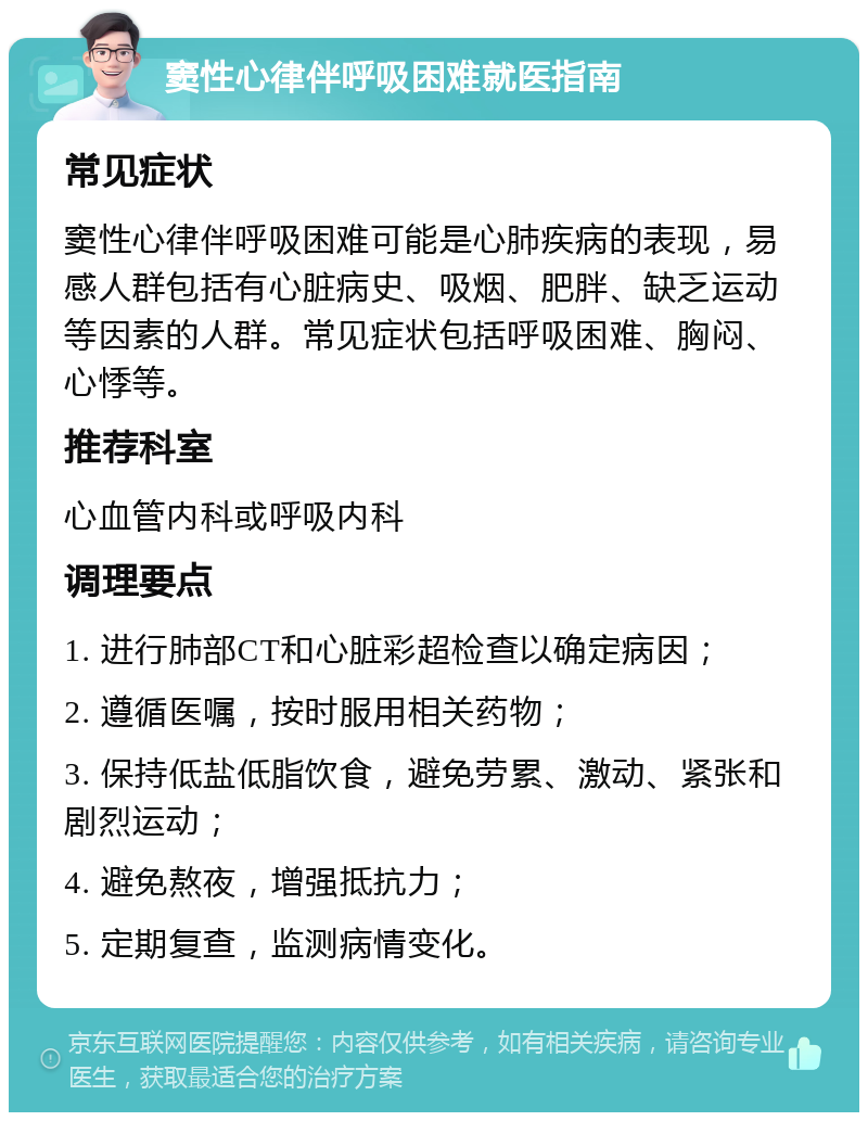 窦性心律伴呼吸困难就医指南 常见症状 窦性心律伴呼吸困难可能是心肺疾病的表现，易感人群包括有心脏病史、吸烟、肥胖、缺乏运动等因素的人群。常见症状包括呼吸困难、胸闷、心悸等。 推荐科室 心血管内科或呼吸内科 调理要点 1. 进行肺部CT和心脏彩超检查以确定病因； 2. 遵循医嘱，按时服用相关药物； 3. 保持低盐低脂饮食，避免劳累、激动、紧张和剧烈运动； 4. 避免熬夜，增强抵抗力； 5. 定期复查，监测病情变化。