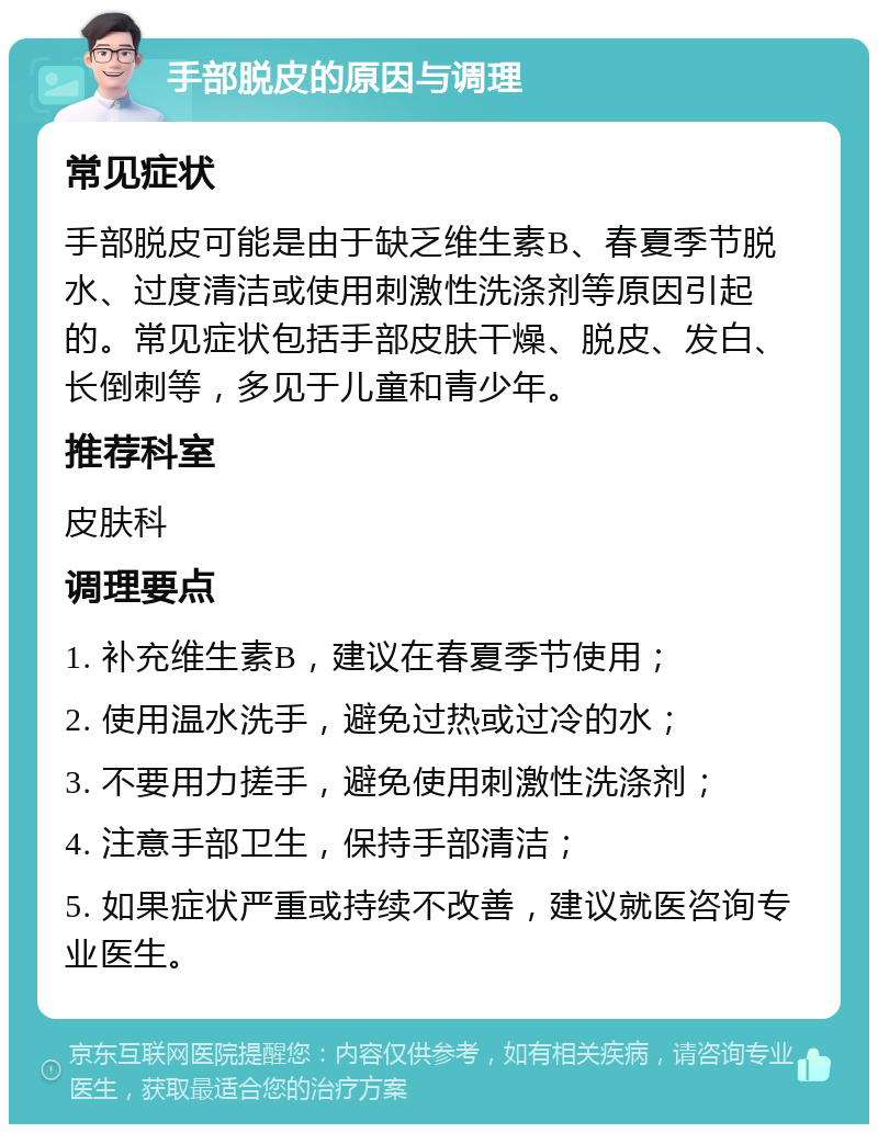 手部脱皮的原因与调理 常见症状 手部脱皮可能是由于缺乏维生素B、春夏季节脱水、过度清洁或使用刺激性洗涤剂等原因引起的。常见症状包括手部皮肤干燥、脱皮、发白、长倒刺等，多见于儿童和青少年。 推荐科室 皮肤科 调理要点 1. 补充维生素B，建议在春夏季节使用； 2. 使用温水洗手，避免过热或过冷的水； 3. 不要用力搓手，避免使用刺激性洗涤剂； 4. 注意手部卫生，保持手部清洁； 5. 如果症状严重或持续不改善，建议就医咨询专业医生。