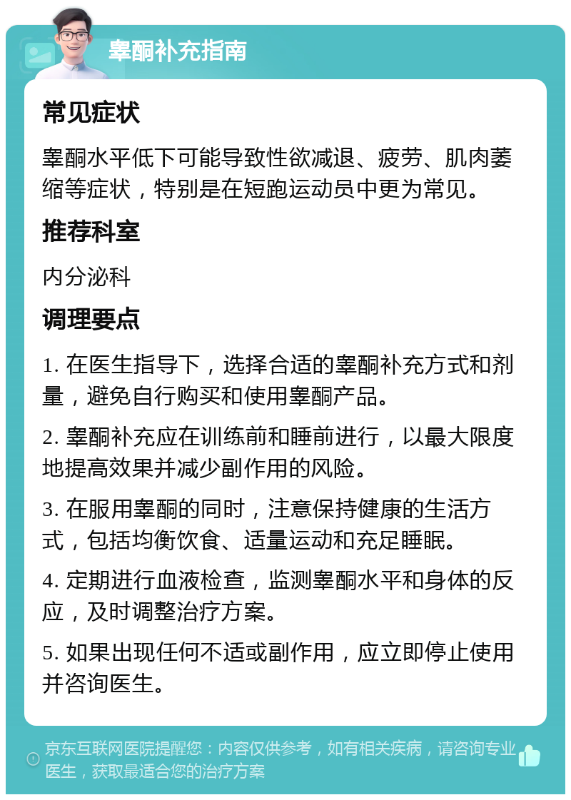 睾酮补充指南 常见症状 睾酮水平低下可能导致性欲减退、疲劳、肌肉萎缩等症状，特别是在短跑运动员中更为常见。 推荐科室 内分泌科 调理要点 1. 在医生指导下，选择合适的睾酮补充方式和剂量，避免自行购买和使用睾酮产品。 2. 睾酮补充应在训练前和睡前进行，以最大限度地提高效果并减少副作用的风险。 3. 在服用睾酮的同时，注意保持健康的生活方式，包括均衡饮食、适量运动和充足睡眠。 4. 定期进行血液检查，监测睾酮水平和身体的反应，及时调整治疗方案。 5. 如果出现任何不适或副作用，应立即停止使用并咨询医生。