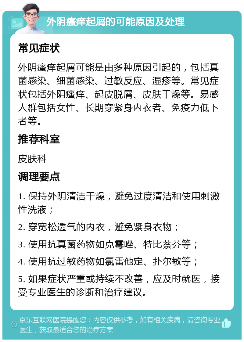 外阴瘙痒起屑的可能原因及处理 常见症状 外阴瘙痒起屑可能是由多种原因引起的，包括真菌感染、细菌感染、过敏反应、湿疹等。常见症状包括外阴瘙痒、起皮脱屑、皮肤干燥等。易感人群包括女性、长期穿紧身内衣者、免疫力低下者等。 推荐科室 皮肤科 调理要点 1. 保持外阴清洁干燥，避免过度清洁和使用刺激性洗液； 2. 穿宽松透气的内衣，避免紧身衣物； 3. 使用抗真菌药物如克霉唑、特比萘芬等； 4. 使用抗过敏药物如氯雷他定、扑尔敏等； 5. 如果症状严重或持续不改善，应及时就医，接受专业医生的诊断和治疗建议。