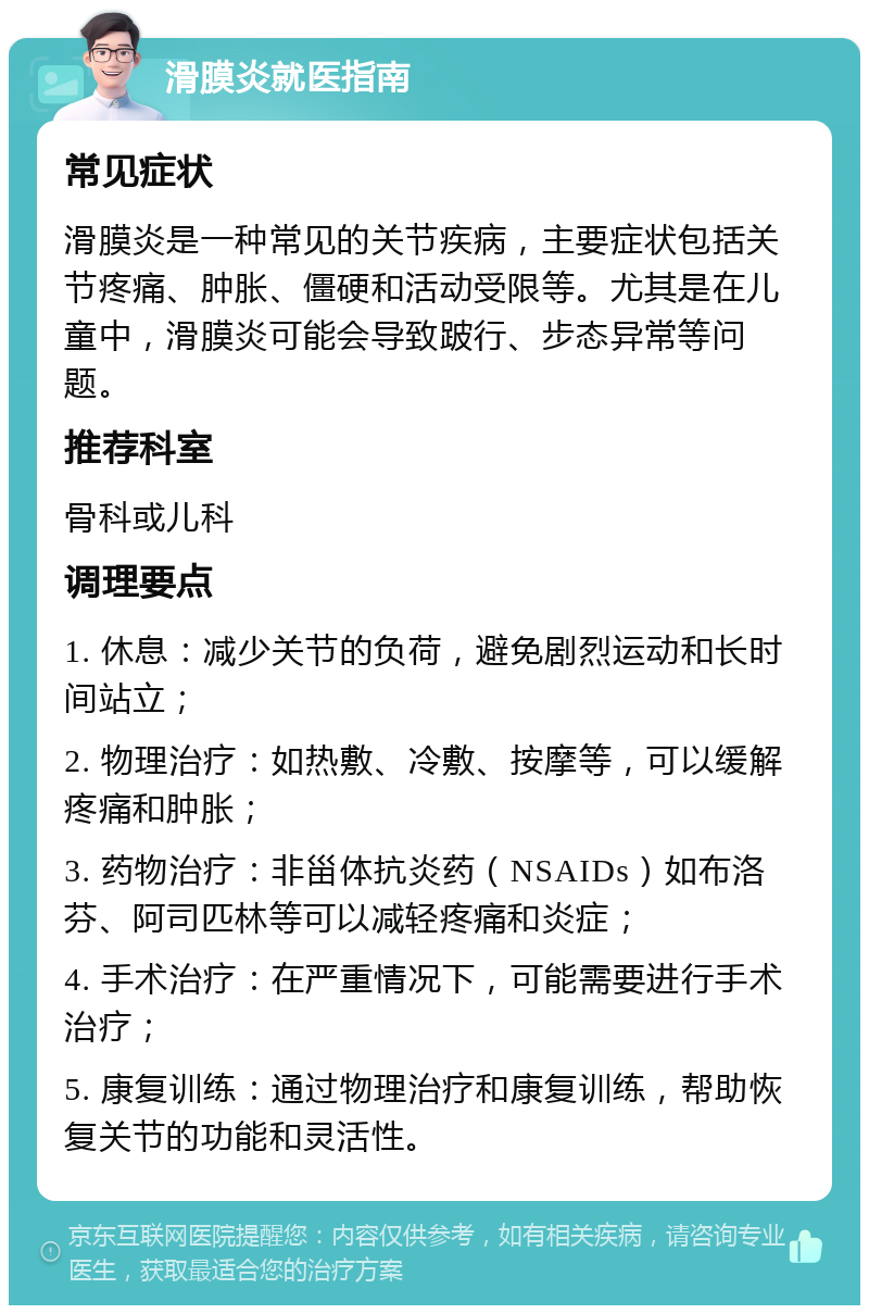 滑膜炎就医指南 常见症状 滑膜炎是一种常见的关节疾病，主要症状包括关节疼痛、肿胀、僵硬和活动受限等。尤其是在儿童中，滑膜炎可能会导致跛行、步态异常等问题。 推荐科室 骨科或儿科 调理要点 1. 休息：减少关节的负荷，避免剧烈运动和长时间站立； 2. 物理治疗：如热敷、冷敷、按摩等，可以缓解疼痛和肿胀； 3. 药物治疗：非甾体抗炎药（NSAIDs）如布洛芬、阿司匹林等可以减轻疼痛和炎症； 4. 手术治疗：在严重情况下，可能需要进行手术治疗； 5. 康复训练：通过物理治疗和康复训练，帮助恢复关节的功能和灵活性。