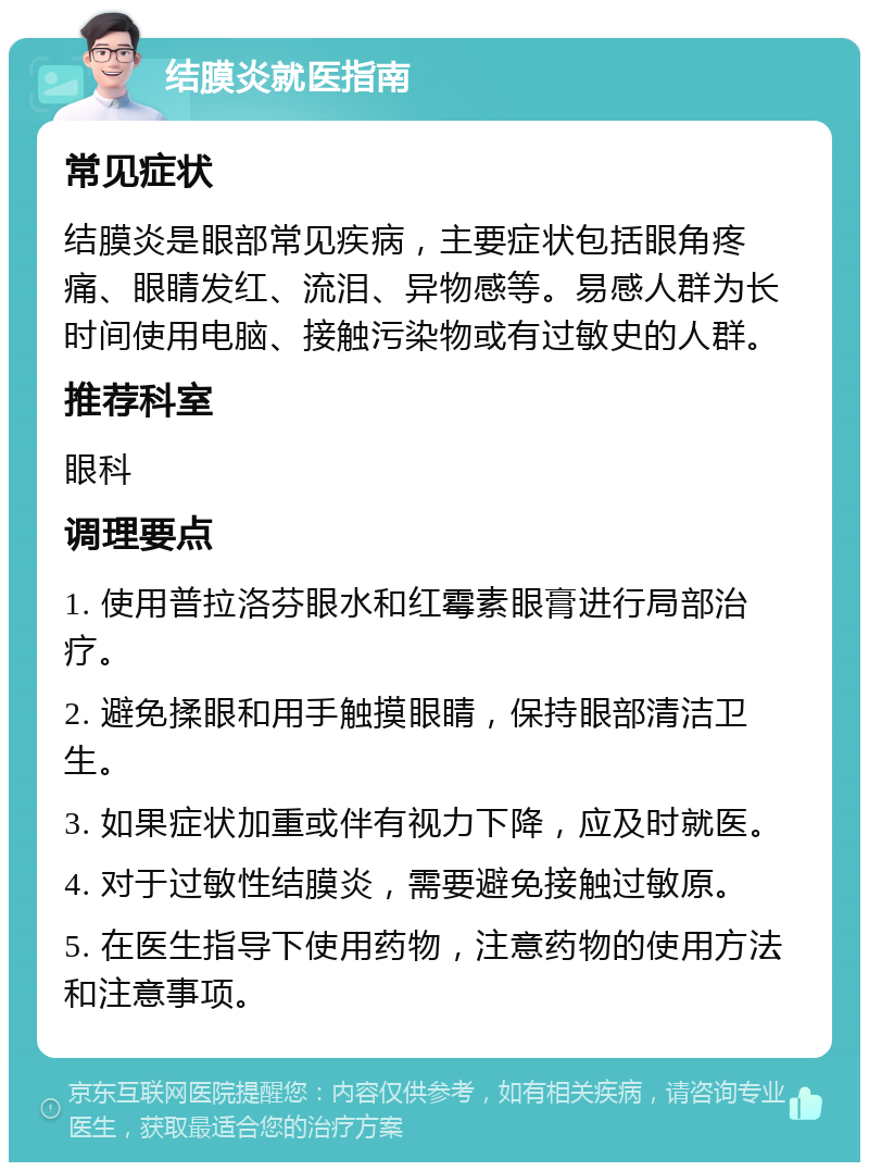 结膜炎就医指南 常见症状 结膜炎是眼部常见疾病，主要症状包括眼角疼痛、眼睛发红、流泪、异物感等。易感人群为长时间使用电脑、接触污染物或有过敏史的人群。 推荐科室 眼科 调理要点 1. 使用普拉洛芬眼水和红霉素眼膏进行局部治疗。 2. 避免揉眼和用手触摸眼睛，保持眼部清洁卫生。 3. 如果症状加重或伴有视力下降，应及时就医。 4. 对于过敏性结膜炎，需要避免接触过敏原。 5. 在医生指导下使用药物，注意药物的使用方法和注意事项。