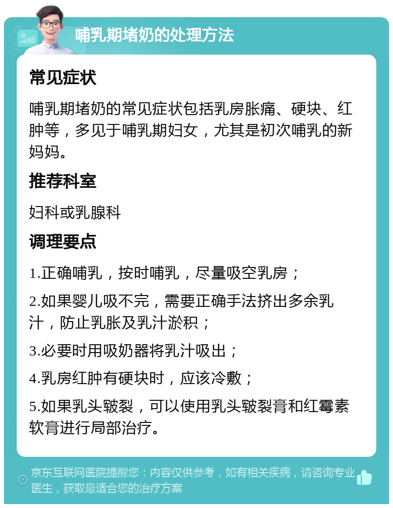 哺乳期堵奶的处理方法 常见症状 哺乳期堵奶的常见症状包括乳房胀痛、硬块、红肿等，多见于哺乳期妇女，尤其是初次哺乳的新妈妈。 推荐科室 妇科或乳腺科 调理要点 1.正确哺乳，按时哺乳，尽量吸空乳房； 2.如果婴儿吸不完，需要正确手法挤出多余乳汁，防止乳胀及乳汁淤积； 3.必要时用吸奶器将乳汁吸出； 4.乳房红肿有硬块时，应该冷敷； 5.如果乳头皲裂，可以使用乳头皲裂膏和红霉素软膏进行局部治疗。