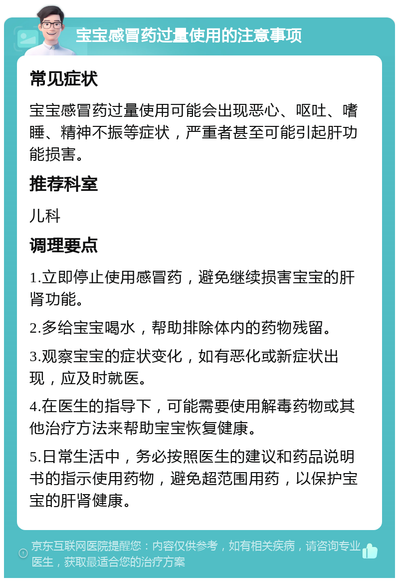 宝宝感冒药过量使用的注意事项 常见症状 宝宝感冒药过量使用可能会出现恶心、呕吐、嗜睡、精神不振等症状，严重者甚至可能引起肝功能损害。 推荐科室 儿科 调理要点 1.立即停止使用感冒药，避免继续损害宝宝的肝肾功能。 2.多给宝宝喝水，帮助排除体内的药物残留。 3.观察宝宝的症状变化，如有恶化或新症状出现，应及时就医。 4.在医生的指导下，可能需要使用解毒药物或其他治疗方法来帮助宝宝恢复健康。 5.日常生活中，务必按照医生的建议和药品说明书的指示使用药物，避免超范围用药，以保护宝宝的肝肾健康。