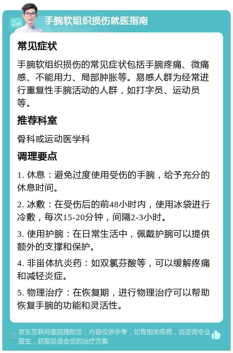 手腕软组织损伤就医指南 常见症状 手腕软组织损伤的常见症状包括手腕疼痛、微痛感、不能用力、局部肿胀等。易感人群为经常进行重复性手腕活动的人群，如打字员、运动员等。 推荐科室 骨科或运动医学科 调理要点 1. 休息：避免过度使用受伤的手腕，给予充分的休息时间。 2. 冰敷：在受伤后的前48小时内，使用冰袋进行冷敷，每次15-20分钟，间隔2-3小时。 3. 使用护腕：在日常生活中，佩戴护腕可以提供额外的支撑和保护。 4. 非甾体抗炎药：如双氯芬酸等，可以缓解疼痛和减轻炎症。 5. 物理治疗：在恢复期，进行物理治疗可以帮助恢复手腕的功能和灵活性。