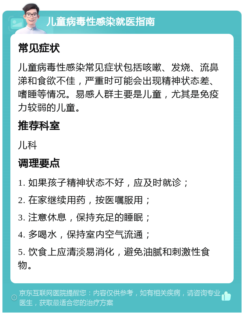 儿童病毒性感染就医指南 常见症状 儿童病毒性感染常见症状包括咳嗽、发烧、流鼻涕和食欲不佳，严重时可能会出现精神状态差、嗜睡等情况。易感人群主要是儿童，尤其是免疫力较弱的儿童。 推荐科室 儿科 调理要点 1. 如果孩子精神状态不好，应及时就诊； 2. 在家继续用药，按医嘱服用； 3. 注意休息，保持充足的睡眠； 4. 多喝水，保持室内空气流通； 5. 饮食上应清淡易消化，避免油腻和刺激性食物。