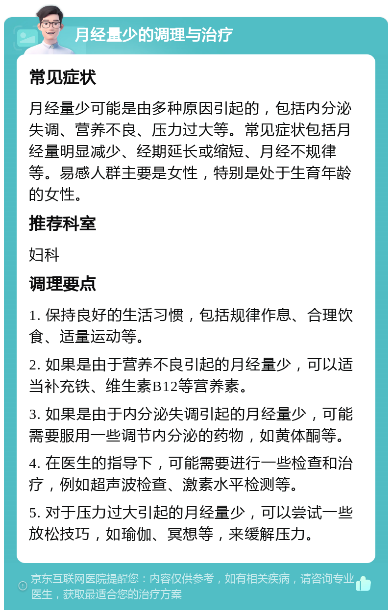 月经量少的调理与治疗 常见症状 月经量少可能是由多种原因引起的，包括内分泌失调、营养不良、压力过大等。常见症状包括月经量明显减少、经期延长或缩短、月经不规律等。易感人群主要是女性，特别是处于生育年龄的女性。 推荐科室 妇科 调理要点 1. 保持良好的生活习惯，包括规律作息、合理饮食、适量运动等。 2. 如果是由于营养不良引起的月经量少，可以适当补充铁、维生素B12等营养素。 3. 如果是由于内分泌失调引起的月经量少，可能需要服用一些调节内分泌的药物，如黄体酮等。 4. 在医生的指导下，可能需要进行一些检查和治疗，例如超声波检查、激素水平检测等。 5. 对于压力过大引起的月经量少，可以尝试一些放松技巧，如瑜伽、冥想等，来缓解压力。